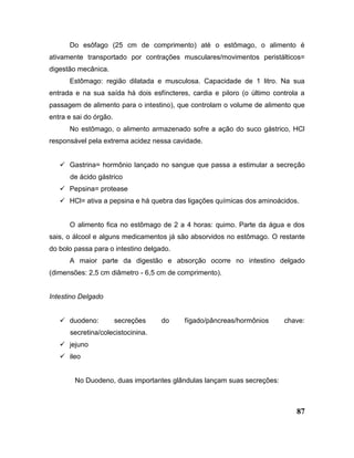 87
Do esôfago (25 cm de comprimento) até o estômago, o alimento é
ativamente transportado por contrações musculares/movimentos peristálticos=
digestão mecânica.
Estômago: região dilatada e musculosa. Capacidade de 1 litro. Na sua
entrada e na sua saída há dois esfíncteres, cardia e piloro (o último controla a
passagem de alimento para o intestino), que controlam o volume de alimento que
entra e sai do órgão.
No estômago, o alimento armazenado sofre a ação do suco gástrico, HCl
responsável pela extrema acidez nessa cavidade.
 Gastrina= hormônio lançado no sangue que passa a estimular a secreção
de ácido gástrico
 Pepsina= protease
 HCl= ativa a pepsina e há quebra das ligações químicas dos aminoácidos.
O alimento fica no estômago de 2 a 4 horas: quimo. Parte da água e dos
sais, o álcool e alguns medicamentos já são absorvidos no estômago. O restante
do bolo passa para o intestino delgado.
A maior parte da digestão e absorção ocorre no intestino delgado
(dimensões: 2,5 cm diâmetro - 6,5 cm de comprimento).
Intestino Delgado
 duodeno: secreções do fígado/pâncreas/hormônios chave:
secretina/colecistocinina.
 jejuno
 ileo
No Duodeno, duas importantes glândulas lançam suas secreções:
 