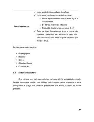 89
Intestino Grosso
 ceco: tecido linfático, células de defesa
 colón: ascendente descendente transverso
o Nesta região ocorre a absorção de água e
sais minerais.
o Bactérias, microbiota intestinal
o Produção de vitaminas complexo B e K
 Reto: as fezes formadas por água e restos não
digeridos (celulose) são eliminados pelo reto,
tubo musculoso com abertura para o exterior por
meio do ânus.
Problemas no tudo digestivo:
 Úlcera péptica
 Hepatite
 Cirrose
 Cálculos biliares
 Constipação
7.2 Sistema respiratório
O ar penetra pelo nariz por meio das narinas e atinge as cavidades nasais.
Depois passa pela faringe, pela laringe, pela traquéia, pelos brônquios e pelos
bronquíolos e chega aos alvéolos pulmonares nos quais ocorrem as trocas
gasosas.
 