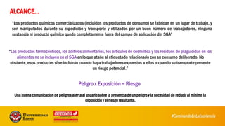 “Los productos químicos comercializados (incluidos los productos de consumo) se fabrican en un lugar de trabajo, y
son manipulados durante su expedición y transporte y utilizados por un buen número de trabajadores, ninguna
sustancia ni producto químico queda completamente fuera del campo de aplicación del SGA”
ALCANCE…
“Los productos farmacéuticos, los aditivos alimentarios, los artículos de cosmética y los residuos de plaguicidas en los
alimentos no se incluyen en el SGA en lo que atañe al etiquetado relacionado con su consumo deliberado. No
obstante, esos productos sí se incluirán cuando haya trabajadores expuestos a ellos o cuando su transporte presente
un riesgo potencial.”
Una buena comunicación de peligros alerta al usuario sobre la presencia de un peligro y la necesidad de reducir al mínimo la
exposición y el riesgo resultante.
Peligro x Exposición = Riesgo
 