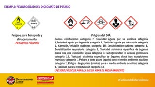 Peligros para Transporte y
almacenamiento
(PELIGROS FÍSICOS)
EJEMPLO:PELIGROSIDAD DEL DICROMATO DE POTASIO
Peligros del SGA:
Sólidos comburentes categoría 2, Toxicidad aguda por vía cutánea categoría
4,Toxicidad aguda por ingestión categoría 3, Toxicidad aguda por inhalación categoría
2, Corrosión/irritación cutáneas categoría 1B, Sensibilización cutánea categoría 1,
Sensibilización respiratoria categoría 1, Toxicidad sistémica específica de órganos
diana tras una exposición única categoría 3, Mutagenicidad en células germinales
categoría 1B, Toxicidad sistémica específica de órganos diana tras exposiciones
repetidas categoría 1, Peligro a corto plazo (agudo) para el medio ambiente acuático
categoría 1, Peligro a largo plazo (crónico) para el medio ambiente acuático) categoría
1, Toxicidad para la reproducción categoría 1B
(PELIGROS FÍSICOS, PARA LA SALUD, PARA EL MEDIO AMBIENTE)
 