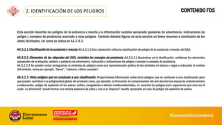 CONTENIDO FDS
Esta sección describe los peligros de la sustancia o mezcla y la información cautelar apropiada (palabras de advertencia, indicaciones de
peligro y consejos de prudencia) asociada a esos peligros. También debería figurar en esta sección un breve resumen o conclusión de los
datos facilitados, tal como se indica en A4.2.4.3.
A4.3.2.1Clasificaciónde la sustanciao mezcla.A4.3.2.1.1Esta subsección indica la clasificación de peligro de la sustancia o mezcla del SGA.
A4.3.2.2 Elementos de las etiquetas del SGA, incluidos los consejos de prudencia .A4.3.2.2.1 Basándose en la clasificación, señálense los elementos
apropiados de la etiqueta: palabra o palabras de advertencia, indicación o indicaciones de peligro y consejo o consejos de prudencia.
A4.3.2.2.2 Se pueden incluir pictogramas (o símbolos de peligro) como una representación gráfica de los símbolos en blanco y negro o indicando el nombre
del símbolo, como por ejemplo, “llama”, “calavera y tibias cruzadas”.
A4.3.2.3 Otros peligros que no conducen a una clasificación. Proporciónese información sobre otros peligros que no conducen a una clasificación pero
que pueden contribuir a la peligrosidad global del producto como, por ejemplo, la formación de contaminantes del aire durante las etapas de endurecimiento
o elaboración, peligro de explosión de los polvos, asfixia, congelación o efectos medioambientales, en concreto los peligros para organismos que viven en el
suelo. La afirmación “puede formar una mezcla explosiva de polvo y aire si se dispersa” resulta apropiada en caso de peligro de explosión de polvos.
59
 