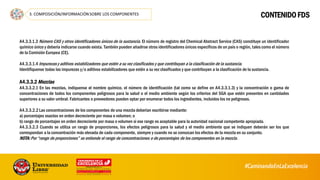 CONTENIDO FDS
A4.3.3.1.3 Número CAS y otros identificadores únicos de la sustancia. El número de registro del Chemical Abstract Service (CAS) constituye un identificador
químico único y debería indicarse cuando exista. También pueden añadirse otros identificadores únicos específicos de un país o región, tales como el número
de la Comisión Europea (CE).
A4.3.3.1.4 Impurezas y aditivos estabilizadores que estén a su vez clasificados y que contribuyan a la clasificación de la sustancia.
Identifíquense todas las impurezas y/o aditivos estabilizadores que estén a su vez clasificados y que contribuyan a la clasificación de la sustancia.
A4.3.3.2 Mezclas
A4.3.3.2.1 En las mezclas, indíquense el nombre químico, el número de identificación (tal como se define en A4.3.3.1.3) y la concentración o gama de
concentraciones de todos los componentes peligrosos para la salud o el medio ambiente según los criterios del SGA que estén presentes en cantidades
superiores a su valor umbral. Fabricantes o proveedores pueden optar por enumerar todos los ingredientes, incluidos los no peligrosos.
A4.3.3.2.2Las concentraciones de los componentes de una mezcla deberían escribirse mediante:
a) porcentajes exactos en orden decreciente por masa o volumen; o
b) rango de porcentajes en orden decreciente por masa o volumen si ese rango es aceptable para la autoridad nacional competente apropiada.
A4.3.3.2.3 Cuando se utiliza un rango de proporciones, los efectos peligrosos para la salud y el medio ambiente que se indiquen deberán ser los que
correspondan a la concentración más elevada de cada componente, siempre y cuando no se conozcan los efectos de la mezcla en su conjunto.
NOTA:Por “rango de proporciones” se entiende el rango de concentraciones o de porcentajes de los componentes en la mezcla.
61
 