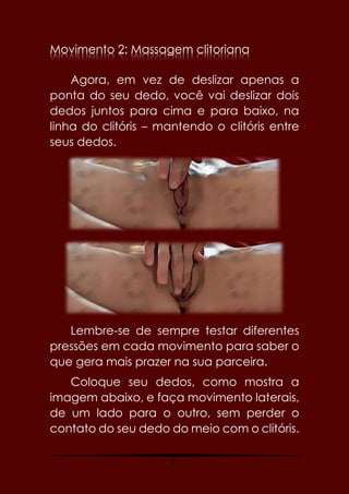 27
Movimento 2: Massagem clitoriana
Agora, em vez de deslizar apenas a
ponta do seu dedo, você vai deslizar dois
dedos juntos para cima e para baixo, na
linha do clitóris – mantendo o clitóris entre
seus dedos.
Lembre-se de sempre testar diferentes
pressões em cada movimento para saber o
que gera mais prazer na sua parceira.
Coloque seu dedos, como mostra a
imagem abaixo, e faça movimento laterais,
de um lado para o outro, sem perder o
contato do seu dedo do meio com o clitóris.
 
