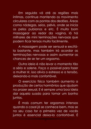19
Em seguida vá até as regiões mais
íntimas, continue mantendo os movimento
circulares com as pontas dos dedões. Áreas
como nádegas, seios, pélvis, onde se inicia
os pelos pubianos e etc. É muito bom
massagear ao redor da vagina, lá há
milhares de mini terminações nervosas que
podem ficar tensas muito facilmente.
A massagem pode ser sensual e excitá-
la bastante, mas também irá acordar as
terminações nervosas e assim aumentar as
chances de se ter um orgasmo.
Outra ideia é não levar o momento tão
a sério e solene. Faça o possível para fazer
a mulher rir, isso alivia o estressa e a tensão,
deixando-a mais confortável.
O exercício físico também aumenta a
produção de certos hormônios que ajudam
no prazer sexual. E é sempre uma boa ideia
dar aquela suada para tomar um banho
juntos.
É mais comum ter orgasmos intensos
quando o casal já se conhece bem, mas se
no seu caso for a primeira vez de vocês
juntos é essencial deixa-la confortável. É
 