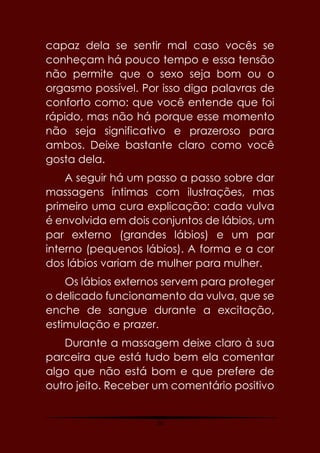 20
capaz dela se sentir mal caso vocês se
conheçam há pouco tempo e essa tensão
não permite que o sexo seja bom ou o
orgasmo possível. Por isso diga palavras de
conforto como: que você entende que foi
rápido, mas não há porque esse momento
não seja significativo e prazeroso para
ambos. Deixe bastante claro como você
gosta dela.
A seguir há um passo a passo sobre dar
massagens íntimas com ilustrações, mas
primeiro uma cura explicação: cada vulva
é envolvida em dois conjuntos de lábios, um
par externo (grandes lábios) e um par
interno (pequenos lábios). A forma e a cor
dos lábios variam de mulher para mulher.
Os lábios externos servem para proteger
o delicado funcionamento da vulva, que se
enche de sangue durante a excitação,
estimulação e prazer.
Durante a massagem deixe claro à sua
parceira que está tudo bem ela comentar
algo que não está bom e que prefere de
outro jeito. Receber um comentário positivo
 