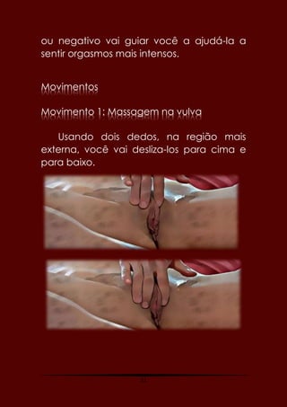 21
ou negativo vai guiar você a ajudá-la a
sentir orgasmos mais intensos.
Movimentos
Movimento 1: Massagem na vulva
Usando dois dedos, na região mais
externa, você vai desliza-los para cima e
para baixo.
 