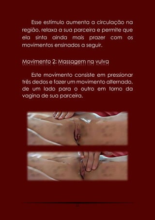 22
Esse estímulo aumenta a circulação na
região, relaxa a sua parceira e permite que
ela sinta ainda mais prazer com os
movimentos ensinados a seguir.
Movimento 2: Massagem na vulva
Este movimento consiste em pressionar
três dedos e fazer um movimento alternado,
de um lado para o outro em torno da
vagina de sua parceira.
 