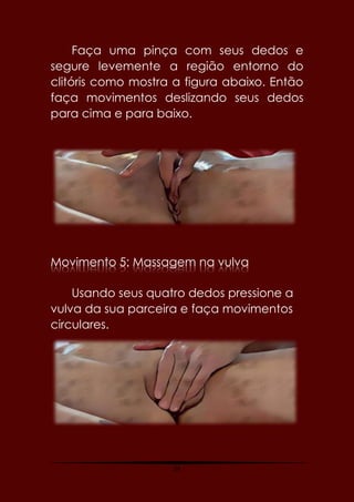 24
Faça uma pinça com seus dedos e
segure levemente a região entorno do
clitóris como mostra a figura abaixo. Então
faça movimentos deslizando seus dedos
para cima e para baixo.
Movimento 5: Massagem na vulva
Usando seus quatro dedos pressione a
vulva da sua parceira e faça movimentos
circulares.
 