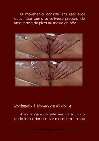 25
O movimento consiste em usar suas
duas mãos como se estivesse preparando
uma massa de pizza ou massa de pão.
Movimento 1: Massagem clitoriana
A massagem consiste em você usar o
dedo indicador e deslizar a ponta do seu
 