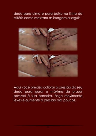 26
dedo para cima e para baixo na linha do
clitóris como mostram as imagens a seguir.
Aqui você precisa calibrar a pressão do seu
dedo para gerar o máximo de prazer
possível à sua parceira. Faça movimento
leves e aumente a pressão aos poucos.
 
