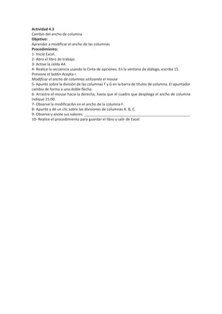 Actividad 4.3
Cambio del ancho de columna
Objetivo:
Aprender a modificar el ancho de las columnas
Procedimiento:
1- Inicie Excel.
2- Abra el libro de trabajo.
3- Active la celda A4.
4- Realice la secuencia usando la Cinta de opciones. En la ventana de diálogo, escriba 15.
Presione el bot6n Acepta r.
Modificar el ancho de columnas utilizando el mouse
5- Apunte sobre la división de las columnas F y G en la barra de títulos de columna. EI apuntador
cambia de forma a una doble flecha.
6- Arrastre el mouse hacia la derecha, hasta que el cuadro que despliega el ancho de columna
indique 15.00.
7- Observe la modificaci6n en el ancho de la columna F.
8- Apunte y dé un clic sobre las divisiones de columnas A. B, C.
9- Observe y anote sus valores: ____________________________________________________
10- Realice el procedimiento para guardar el libro y salir de Excel.
 