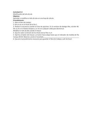 Actividad 4.4
Modificaci6n del alto de ala
Objetivo:
Aprender a modificar el alto de alas en una hoja de cálculo.
Procedimiento:
1- Abra el libra de trabajo.
2- Dé un clic en el título de la fila 1.
3- Realice la secuencia usando la Cinta de opciones. En la ventana de dialogo Alto, escribir 40.
Dé un clic en el botón Aceptar y un clic en cualquier celda para desmarcar.
Modificar el alto de fila usando el mouse
4- Apunte sobre la división de los títulos de las filas 3 y 4.
5- Oprima el botón del mouse y arrastre hacia abajo hasta que el indicador de medida de fila
marque 40.50. Observe y anote el resultado__________________________________________
6- Ejecute el procedimiento necesario para guardar el libro de trabajo y salir de Excel.
 