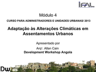 Módulo 4
CURSO PARA ADMINISTRADORES E UNIDADES URBANAS/ 2013
Adaptação às Alterações Climáticas em
Assentamentos Urbanos
Apresentado por
Arqo
. Allan Cain
Development Workshop Angola
 