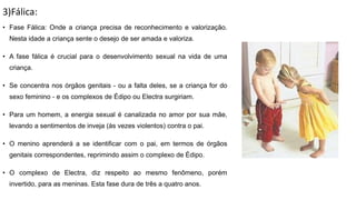3)Fálica:
• Fase Fálica: Onde a criança precisa de reconhecimento e valorização.
Nesta idade a criança sente o desejo de ser amada e valoriza.
• A fase fálica é crucial para o desenvolvimento sexual na vida de uma
criança.
• Se concentra nos órgãos genitais - ou a falta deles, se a criança for do
sexo feminino - e os complexos de Édipo ou Electra surgiriam.
• Para um homem, a energia sexual é canalizada no amor por sua mãe,
levando a sentimentos de inveja (às vezes violentos) contra o pai.
• O menino aprenderá a se identificar com o pai, em termos de órgãos
genitais correspondentes, reprimindo assim o complexo de Édipo.
• O complexo de Electra, diz respeito ao mesmo fenômeno, porém
invertido, para as meninas. Esta fase dura de três a quatro anos.
 