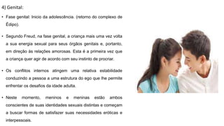 4) Genital:
• Fase genital: Inicio da adolescência. (retorno do complexo de
Édipo).
• Segundo Freud, na fase genital, a criança mais uma vez volta
a sua energia sexual para seus órgãos genitais e, portanto,
em direção às relações amorosas. Esta é a primeira vez que
a criança quer agir de acordo com seu instinto de procriar.
• Os conflitos internos atingem uma relativa estabilidade
conduzindo a pessoa a uma estrutura do ego que lhe permite
enfrentar os desafios da idade adulta.
• Neste momento, meninos e meninas estão ambos
conscientes de suas identidades sexuais distintas e começam
a buscar formas de satisfazer suas necessidades eróticas e
interpessoais.
 