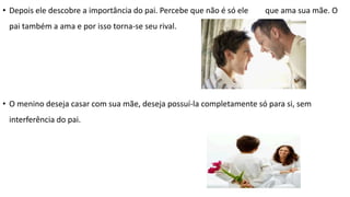 • Depois ele descobre a importância do pai. Percebe que não é só ele que ama sua mãe. O
pai também a ama e por isso torna-se seu rival.
• O menino deseja casar com sua mãe, deseja possuí-la completamente só para si, sem
interferência do pai.
 