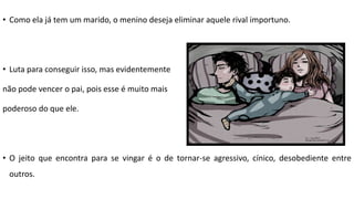• Como ela já tem um marido, o menino deseja eliminar aquele rival importuno.
• Luta para conseguir isso, mas evidentemente
não pode vencer o pai, pois esse é muito mais
poderoso do que ele.
• O jeito que encontra para se vingar é o de tornar-se agressivo, cínico, desobediente entre
outros.
 