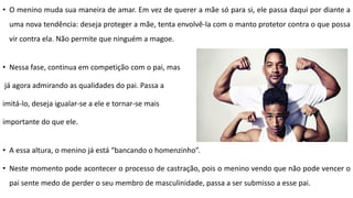 • O menino muda sua maneira de amar. Em vez de querer a mãe só para si, ele passa daqui por diante a
uma nova tendência: deseja proteger a mãe, tenta envolvê-la com o manto protetor contra o que possa
vir contra ela. Não permite que ninguém a magoe.
• Nessa fase, continua em competição com o pai, mas
já agora admirando as qualidades do pai. Passa a
imitá-lo, deseja igualar-se a ele e tornar-se mais
importante do que ele.
• A essa altura, o menino já está “bancando o homenzinho”.
• Neste momento pode acontecer o processo de castração, pois o menino vendo que não pode vencer o
pai sente medo de perder o seu membro de masculinidade, passa a ser submisso a esse pai.
 