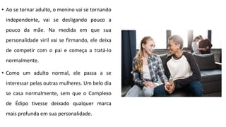 • Ao se tornar adulto, o menino vai se tornando
independente, vai se desligando pouco a
pouco da mãe. Na medida em que sua
personalidade viril vai se firmando, ele deixa
de competir com o pai e começa a tratá-lo
normalmente.
• Como um adulto normal, ele passa a se
interessar pelas outras mulheres. Um belo dia
se casa normalmente, sem que o Complexo
de Édipo tivesse deixado qualquer marca
mais profunda em sua personalidade.
 