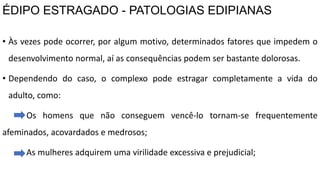ÉDIPO ESTRAGADO - PATOLOGIAS EDIPIANAS
• Às vezes pode ocorrer, por algum motivo, determinados fatores que impedem o
desenvolvimento normal, aí as consequências podem ser bastante dolorosas.
• Dependendo do caso, o complexo pode estragar completamente a vida do
adulto, como:
Os homens que não conseguem vencê-lo tornam-se frequentemente
afeminados, acovardados e medrosos;
As mulheres adquirem uma virilidade excessiva e prejudicial;
 