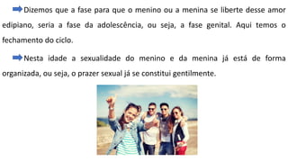 Dizemos que a fase para que o menino ou a menina se liberte desse amor
edipiano, seria a fase da adolescência, ou seja, a fase genital. Aqui temos o
fechamento do ciclo.
Nesta idade a sexualidade do menino e da menina já está de forma
organizada, ou seja, o prazer sexual já se constitui gentilmente.
 