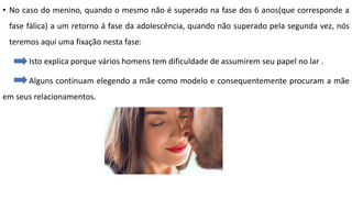 • No caso do menino, quando o mesmo não é superado na fase dos 6 anos(que corresponde a
fase fálica) a um retorno á fase da adolescência, quando não superado pela segunda vez, nós
teremos aqui uma fixação nesta fase:
Isto explica porque vários homens tem dificuldade de assumirem seu papel no lar .
Alguns continuam elegendo a mãe como modelo e consequentemente procuram a mãe
em seus relacionamentos.
 