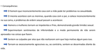 • Consequências:
O homem que inconscientemente casa com a mãe pode ter problemas na sexualidade.
O mesmo acontece com as meninas, quando casa com o pai, o coloca inconscientemente
na sua cama, e problemas de ordem sexual passam a acontecer.
Homens e mulheres tornam-se impotentes e frios, demonstrando grande timidez sexual.
Experimentam sentimentos de inferioridade e o medo permanente de não serem
aprovados nas coisas que fazem.
Sentem-se culpados por atos que não realizaram sem que haja motivo algum para isso.
Tornam-se excessivamente agressivos ou, ao contrário, sentem-se desarmados diante da
vida.
 