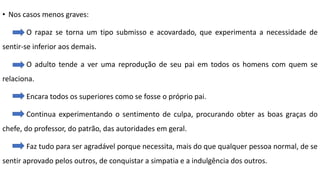 • Nos casos menos graves:
O rapaz se torna um tipo submisso e acovardado, que experimenta a necessidade de
sentir-se inferior aos demais.
O adulto tende a ver uma reprodução de seu pai em todos os homens com quem se
relaciona.
Encara todos os superiores como se fosse o próprio pai.
Continua experimentando o sentimento de culpa, procurando obter as boas graças do
chefe, do professor, do patrão, das autoridades em geral.
Faz tudo para ser agradável porque necessita, mais do que qualquer pessoa normal, de se
sentir aprovado pelos outros, de conquistar a simpatia e a indulgência dos outros.
 
