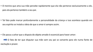 • O menino que ama sua mãe percebe rapidamente que ela não pertence exclusivamente a ele,
pois ela pertence também a seu pai.
• Tal fato pode marcar profundamente a personalidade da criança e isso acontece quando em
seu espírito se instala a ideia de que o amor é sempre assim.
• Ele passa a achar que a disputa do objeto amado é essencial para haver amor:
O fato de ter que disputar sua mãe com seu pai se converte para ele numa fonte de
excitação e prazer.
 