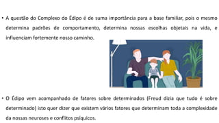 • A questão do Complexo do Édipo é de suma importância para a base familiar, pois o mesmo
determina padrões de comportamento, determina nossas escolhas objetais na vida, e
influenciam fortemente nosso caminho.
• O Édipo vem acompanhado de fatores sobre determinados (Freud dizia que tudo é sobre
determinado) isto quer dizer que existem vários fatores que determinam toda a complexidade
da nossas neuroses e conflitos psíquicos.
 