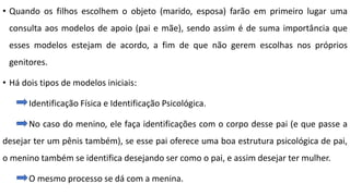 • Quando os filhos escolhem o objeto (marido, esposa) farão em primeiro lugar uma
consulta aos modelos de apoio (pai e mãe), sendo assim é de suma importância que
esses modelos estejam de acordo, a fim de que não gerem escolhas nos próprios
genitores.
• Há dois tipos de modelos iniciais:
Identificação Física e Identificação Psicológica.
No caso do menino, ele faça identificações com o corpo desse pai (e que passe a
desejar ter um pênis também), se esse pai oferece uma boa estrutura psicológica de pai,
o menino também se identifica desejando ser como o pai, e assim desejar ter mulher.
O mesmo processo se dá com a menina.
 