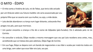 O MITO - ÉDIPO
• O mito conta a história de Laio, rei de Tebas, que teria sido avisado
por um Oráculo sobre seu futuro maldito: ele seria assassinado por seu
próprio filho que se casaria com sua mulher, ou seja, a mãe deste.
• Laio decide abandonar a criança num lugar distante, colocando-lhes
pregos nos pés, para que morresse.
• Um pastor encontra a criança e lhe dá o nome de Edipodos (pés-furados). Ele é adotado pelo rei de
Corinto.
• Ao consultar o oráculo, Édipo recebe a mesma mensagem que seu pai Laio recebera anos antes, mas,
acreditando que se tratava dos pais adotivos, Édipo foge de Corinto.
• Em sua fuga, Édipo se depara com um bando de negociantes e seu líder e acaba por matá-los todos em
uma briga, sem saber que esse líder era Laio, seu pai.
 