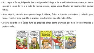 • Ao chegar a Tebas, Édipo decifra o enigma da Esfinge e livra a cidade de suas ameaças, assim
recebe o trono de rei e a mão da rainha Jocasta, agora viúva. Os dois se casam e têm quatro
filhos.
• Anos depois, quando uma peste chega à cidade, Édipo e Jocasta consultam o oráculo para
tentar resolver essa questão e acabam por descobrir que são mãe e filho.
• Jocasta suicida-se e Édipo fura os próprios olhos como punição por não ter reconhecido a
própria mãe.
 