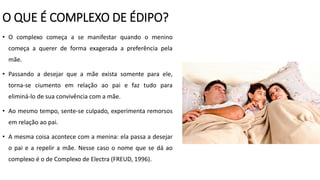 O QUE É COMPLEXO DE ÉDIPO?
• O complexo começa a se manifestar quando o menino
começa a querer de forma exagerada a preferência pela
mãe.
• Passando a desejar que a mãe exista somente para ele,
torna-se ciumento em relação ao pai e faz tudo para
eliminá-lo de sua convivência com a mãe.
• Ao mesmo tempo, sente-se culpado, experimenta remorsos
em relação ao pai.
• A mesma coisa acontece com a menina: ela passa a desejar
o pai e a repelir a mãe. Nesse caso o nome que se dá ao
complexo é o de Complexo de Electra (FREUD, 1996).
 