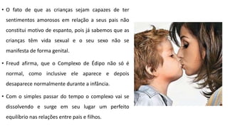 • O fato de que as crianças sejam capazes de ter
sentimentos amorosos em relação a seus pais não
constitui motivo de espanto, pois já sabemos que as
crianças têm vida sexual e o seu sexo não se
manifesta de forma genital.
• Freud afirma, que o Complexo de Édipo não só é
normal, como inclusive ele aparece e depois
desaparece normalmente durante a infância.
• Com o simples passar do tempo o complexo vai se
dissolvendo e surge em seu lugar um perfeito
equilíbrio nas relações entre pais e filhos.
 
