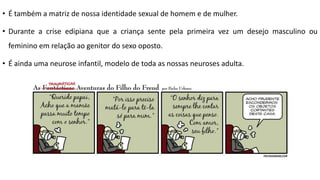 • É também a matriz de nossa identidade sexual de homem e de mulher.
• Durante a crise edipiana que a criança sente pela primeira vez um desejo masculino ou
feminino em relação ao genitor do sexo oposto.
• É ainda uma neurose infantil, modelo de toda as nossas neuroses adulta.
 