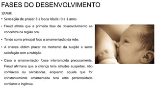 FASES DO DESENVOLVIMENTO
1)Oral:
• Sensação de prazer é a boca Idade: 0 a 1 anos
• Freud afirma que a primeira fase de desenvolvimento se
concentra na região oral.
• Tendo como principal foco a amamentação da mãe.
• A criança obtém prazer no momento da sucção e sente
satisfação com a nutrição.
• Caso a amamentação fosse interrompida precocemente,
Freud afirmava que a criança teria atitudes suspeitas, não
confiáveis ​​ou sarcásticas, enquanto aquela que for
constantemente amamentada terá uma personalidade
confiante e ingênua.
 