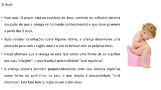 2) Anal:
• Fase anal: O prazer está na cavidade do ânus, controle do esfíncter(sistema
muscular de que a criança vai tomando conhecimento) e que deve governar
a partir dos 2 anos.
• Após receber orientações sobre higiene íntima, a criança desenvolve uma
obsessão para com a região anal e o ato de brincar com as próprias fezes.
• Freud afirmava que a criança vê esta fase como uma forma de se orgulhar
das suas "criações", o que levaria à personalidade "anal expulsiva".
• A criança poderia também propositadamente reter seu sistema digestivo
como forma de confrontar os pais, o que levaria à personalidade "anal
retentiva". Esta fase tem duração de um a dois anos.
 
