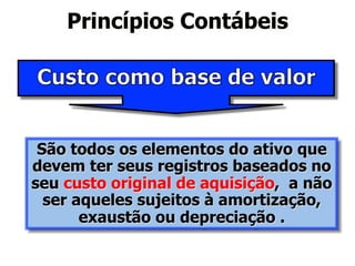 Princípios Contábeis 
São todos os elementos do ativo que 
devem ter seus registros baseados no 
seu custo original de aquisição, a não 
ser aqueles sujeitos à amortização, 
exaustão ou depreciação . 
 