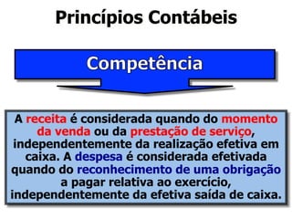 Princípios Contábeis 
A receita é considerada quando do momento 
da venda ou da prestação de serviço, 
independentemente da realização efetiva em 
caixa. A despesa é considerada efetivada 
quando do reconhecimento de uma obrigação 
a pagar relativa ao exercício, 
independentemente da efetiva saída de caixa. 
 