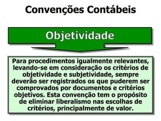 Convenções Contábeis 
Para procedimentos igualmente relevantes, 
levando-se em consideração os critérios de 
objetividade e subjetividade, sempre 
deverão ser registrados os que puderem ser 
comprovados por documentos e critérios 
objetivos. Esta convenção tem o propósito 
de eliminar liberalismo nas escolhas de 
critérios, principalmente de valor. 
 