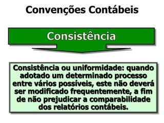 Convenções Contábeis 
Consistência ou uniformidade: quando 
adotado um determinado processo 
entre vários possíveis, este não deverá 
ser modificado frequentemente, a fim 
de não prejudicar a comparabilidade 
dos relatórios contábeis. 
 