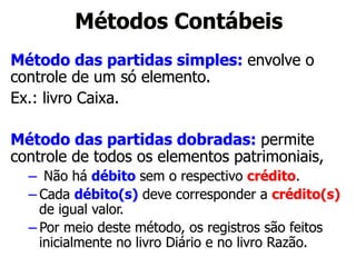Métodos Contábeis 
Método das partidas simples: envolve o 
controle de um só elemento. 
Ex.: livro Caixa. 
Método das partidas dobradas: permite 
controle de todos os elementos patrimoniais, 
– Não há débito sem o respectivo crédito. 
– Cada débito(s) deve corresponder a crédito(s) 
de igual valor. 
– Por meio deste método, os registros são feitos 
inicialmente no livro Diário e no livro Razão. 
 