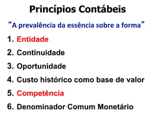 Princípios Contábeis 
“A 
prevalência 
da 
essência 
sobre 
a 
forma” 
1. Entidade 
2. Continuidade 
3. Oportunidade 
4. Custo histórico como base de valor 
5. Competência 
6. Denominador Comum Monetário 
 