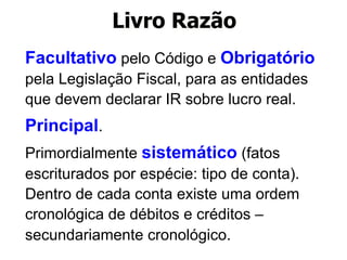 Livro Razão 
Facultativo pelo Código e Obrigatório 
pela Legislação Fiscal, para as entidades 
que devem declarar IR sobre lucro real. 
Principal. 
Primordialmente sistemático (fatos 
escriturados por espécie: tipo de conta). 
Dentro de cada conta existe uma ordem 
cronológica de débitos e créditos – 
secundariamente cronológico. 
 