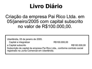 Livro Diário 
Criação da empresa Pai Rico Ltda. em 
05/janeiro/2005 com capital subscrito 
no valor de R$100.000,00. 
Uberlândia, 05 de janeiro de 2005. 
Capital a integralizar R$100.000,00 
a Capital subscrito R$100.000,00 
Subscrição de capital da empresa Pai Rico Ltda., conforme contrato social 
registrado na Junta Comercial em Uberlândia. 
 
