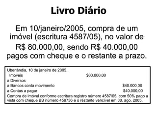 Livro Diário 
Em 10/janeiro/2005, compra de um 
imóvel (escritura 4587/05), no valor de 
R$ 80.000,00, sendo R$ 40.000,00 
pagos com cheque e o restante a prazo. 
Uberlândia, 10 de janeiro de 2005. 
Imóveis $80.000,00 
a Diversos 
a Bancos conta movimento $40.000,00 
a Contas a pagar $40.000,00 
Compra de imóvel conforme escritura registro número 4587/05, com 50% pago a 
vista com cheque BB número 458736 e o restante vencível em 30. ago. 2005. 
 
