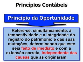 Princípios Contábeis 
Refere-se, simultaneamente, à 
tempestividade e a integridade do 
registro do patrimônio e das suas 
mutações, determinando que este 
seja feito de imediato e com a 
extensão correta, independente das 
causas que as originaram. 
 