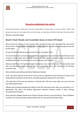 Diretoria de Ensino de Avaré - SP
Centro Estadual de Educação de Jovens e Adultos - CEEJA
Desastres ambientais são notícia
Ocorreram desastres ambientais nos locais destacados no mapa entre os anos de 2010 e 2012. Mas
porque será que em um espaço tão curto de tempo, as mudanças climáticas têm sido tão acentuadas?
Observe a manchete abaixo:
Brazil's flash floods and mudslides leave at least 470 dead
Rescue crews are working to reach survivors after torrential summer rains devastated the area around
Rio de Janeiro. Nearly 14,000 have been left homeless. Brazilian President Dilma Rousseff promises aid
for the region.
January 14, 2011|By Marcelo Soares and Chris Kraul, Los Angeles Times
From Sao Paulo, Brazil, and San Agustin, Colombia — Emergency crews were working feverishly to reach
survivors of flash floods and mudslides in Brazil that have killed at least 470 people and left nearly
14,000 homeless after torrential summer rains, authorities said Thursday.
Massive mudslides in the heavily damaged mountainous area north of the city of Rio de Janeiro could
take until Saturday to clear, increasing fears of a rising death toll as rain remained in the forecast,
authorities said.
Many residents were without electricity. Roads were blocked.
Cmdr. Jose Paulo Miranda of the Rio de Janeiro state fire department said hundreds of rescuers were
doing whatever possible to reach victims, including using heavy equipment to clear debris.
"The aftermath of the rains was disastrous," Miranda said. "We have many slides, too much mud and
lots of destroyed houses."
Officials said hundreds of people were killed in three Rio state towns after slides occurred about 3 a.m.
Wednesday. The state's civil defense department reported numerous deaths in Nova Friburgo,
Teresopolis and Petropolis.
Aerial television footage showed much of Nova Friburgo covered in mud and detritus. Three firefighters
involved in the rescue operation drowned when their car was overtaken by flash floods.
Módulo 4 – Ensino Médio – LEM Inglês 11
 
