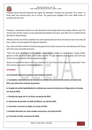 Diretoria de Ensino de Avaré - SP
Centro Estadual de Educação de Jovens e Adultos - CEEJA
President Dilma Rousseff observed the region by helicopter Thursday and promised "firm action" to
bring relief and reconstruction aid to victims. The government pledged more than $400 million in
assistance for the area.
Flooding in southeastern Brazil since late December had already killed many people, officials said. The
annual rainy summer season can be especially devastating to the poor, who often live in modest homes
perched on steep hillsides.
Officials said the area hit by mudslides this week experienced more than 10 inches of rain in less than 24
hours. More rain was expected through the weekend.
City, state and federal officials all blamed lax government safety measures for contributing to the heavy
toll in the area around Rio de Janeiro.
"There has been permissiveness for decades about building houses on steep slopes," Sergio Cabral,
governor of Rio de Janeiro state, told a radio reporter. "If rigid standards were applied, we'd still have
victims, but not a [death] toll that's approaching 500."
Special correspondents Soares and Kraul reported from Sao Paulo and San Agustin, respectively. Times
wire services were used in compiling this report.
ATIVIDADE:
1) A manchete lida acima se refere à qual desastre natural?
a. Inundações e deslizamentos de encostas nas cidades serranas do Rio de Janeiro, em janeiro de
2011, que soterraram centenas de pessoas.
b. Erupção do vulcão Eyjafjallajokull na Islândia que causou transtornos ao tráfego aéreo na Europa
em maio de 2010.
c. Poluição das águas de rio na China, em janeiro de 2012.
d. Vazamento de petróleo no Golfo do México, em abril de 2010.
e. Terremoto e tsunami no Japão, em março de 2011.
f. Incêndios florestais em vários estados americanos, em junho de 2011
g. Terremoto no Haiti, em janeiro de 2010.
Módulo 4 – Ensino Médio – LEM Inglês 12
 
